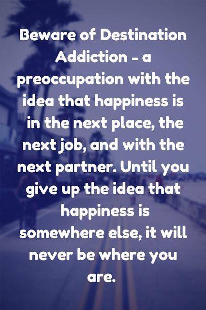 Beware of Destination Addiction - a preoccupation with the idea that happiness is in the next place, the next job, and with the next partner. Until you give up the idea that happiness is somewhere else, it will never be where you are.